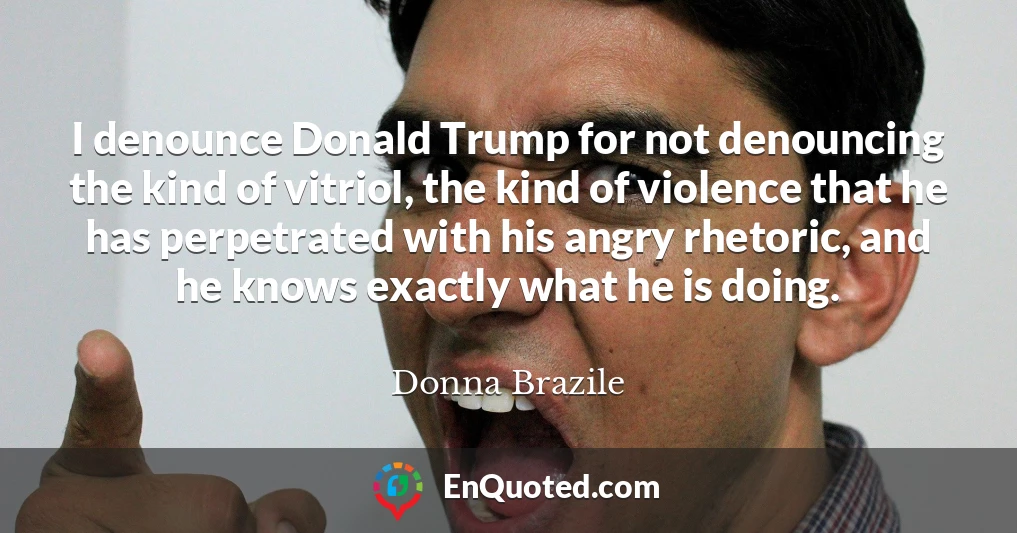 I denounce Donald Trump for not denouncing the kind of vitriol, the kind of violence that he has perpetrated with his angry rhetoric, and he knows exactly what he is doing.