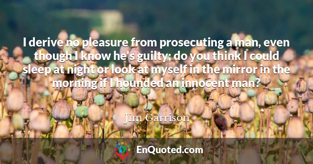I derive no pleasure from prosecuting a man, even though I know he's guilty; do you think I could sleep at night or look at myself in the mirror in the morning if I hounded an innocent man?
