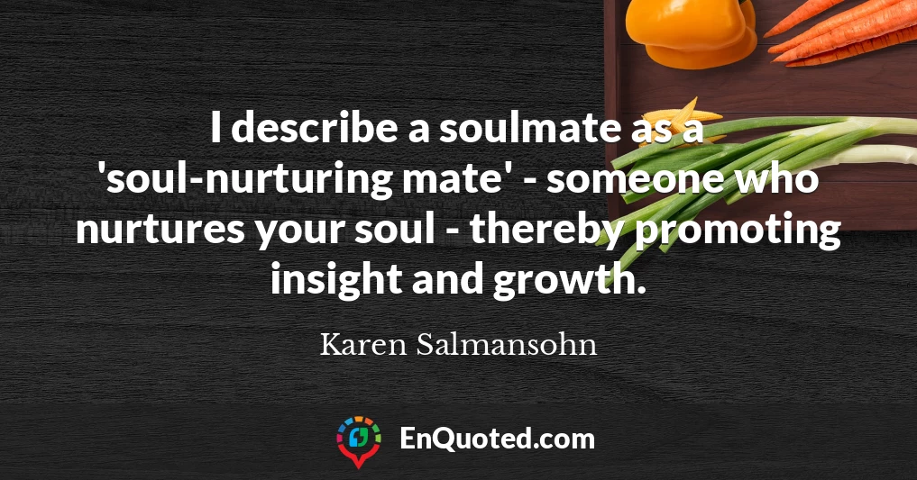 I describe a soulmate as a 'soul-nurturing mate' - someone who nurtures your soul - thereby promoting insight and growth.