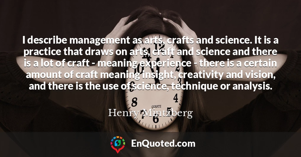 I describe management as arts, crafts and science. It is a practice that draws on arts, craft and science and there is a lot of craft - meaning experience - there is a certain amount of craft meaning insight, creativity and vision, and there is the use of science, technique or analysis.