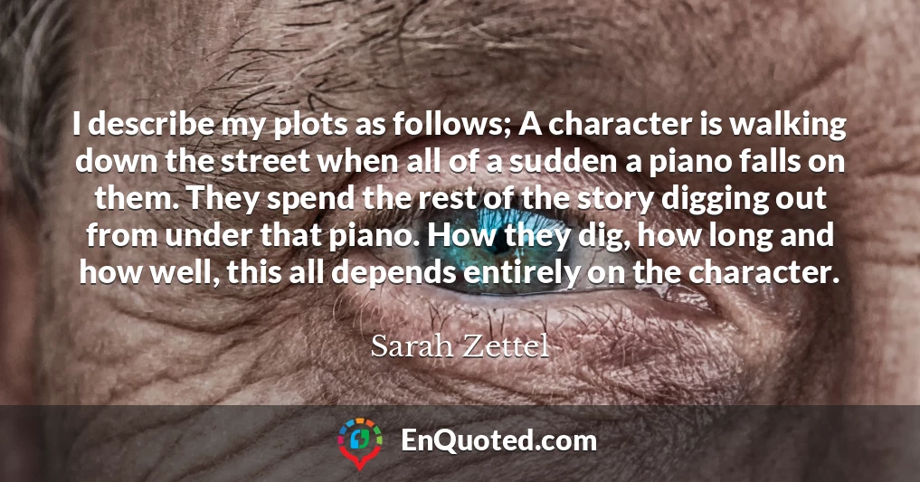 I describe my plots as follows; A character is walking down the street when all of a sudden a piano falls on them. They spend the rest of the story digging out from under that piano. How they dig, how long and how well, this all depends entirely on the character.