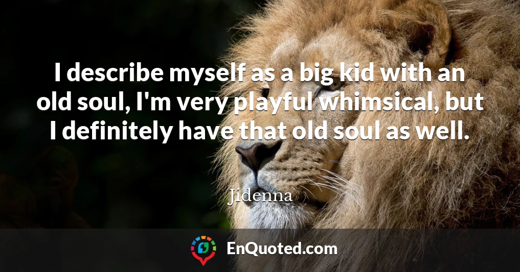 I describe myself as a big kid with an old soul, I'm very playful whimsical, but I definitely have that old soul as well.