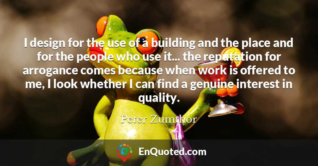 I design for the use of a building and the place and for the people who use it... the reputation for arrogance comes because when work is offered to me, I look whether I can find a genuine interest in quality.
