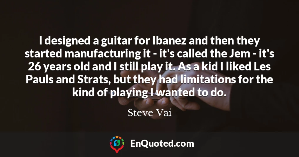 I designed a guitar for Ibanez and then they started manufacturing it - it's called the Jem - it's 26 years old and I still play it. As a kid I liked Les Pauls and Strats, but they had limitations for the kind of playing I wanted to do.