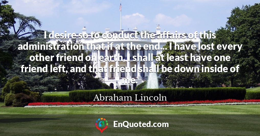 I desire so to conduct the affairs of this administration that if at the end... I have lost every other friend on earth, I shall at least have one friend left, and that friend shall be down inside of me.