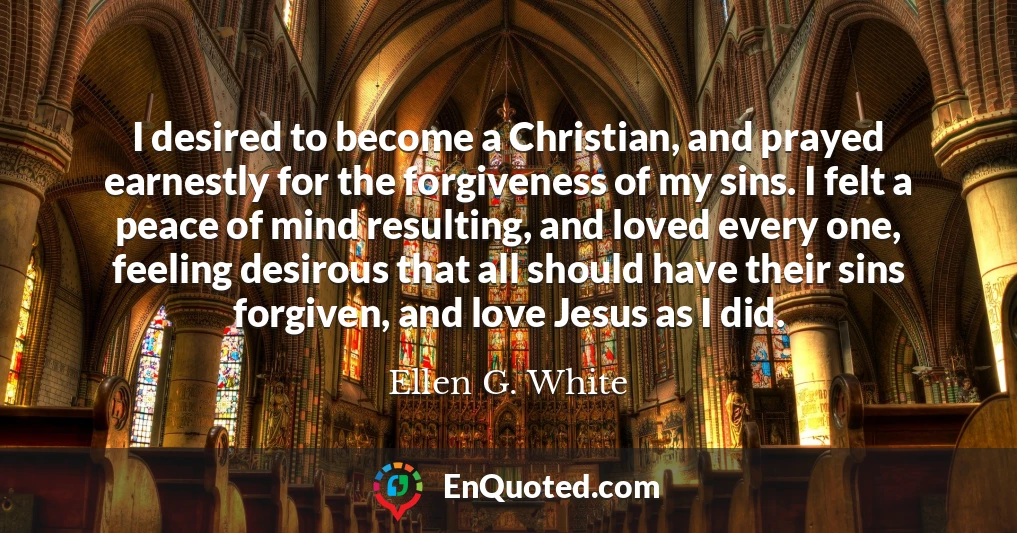 I desired to become a Christian, and prayed earnestly for the forgiveness of my sins. I felt a peace of mind resulting, and loved every one, feeling desirous that all should have their sins forgiven, and love Jesus as I did.