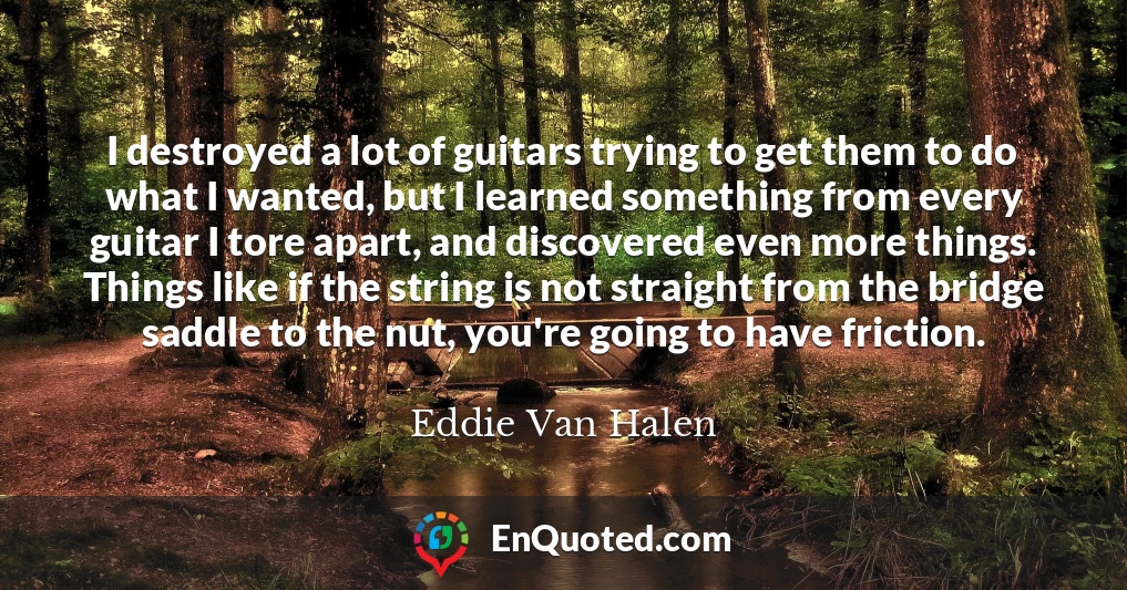 I destroyed a lot of guitars trying to get them to do what I wanted, but I learned something from every guitar I tore apart, and discovered even more things. Things like if the string is not straight from the bridge saddle to the nut, you're going to have friction.