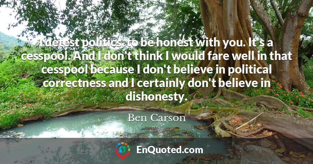 I detest politics, to be honest with you. It's a cesspool. And I don't think I would fare well in that cesspool because I don't believe in political correctness and I certainly don't believe in dishonesty.