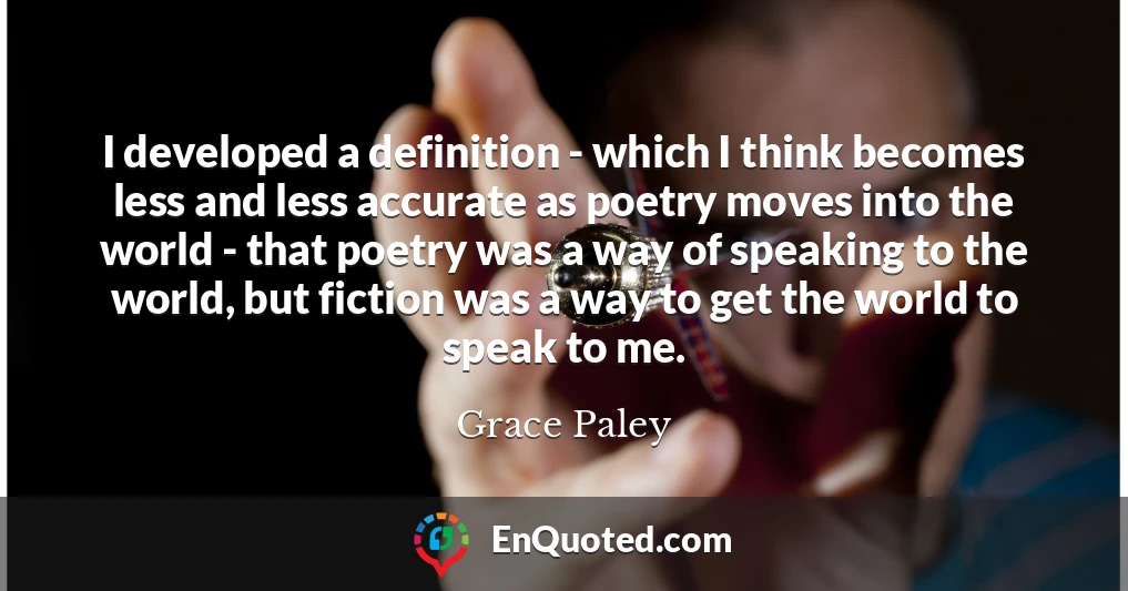 I developed a definition - which I think becomes less and less accurate as poetry moves into the world - that poetry was a way of speaking to the world, but fiction was a way to get the world to speak to me.