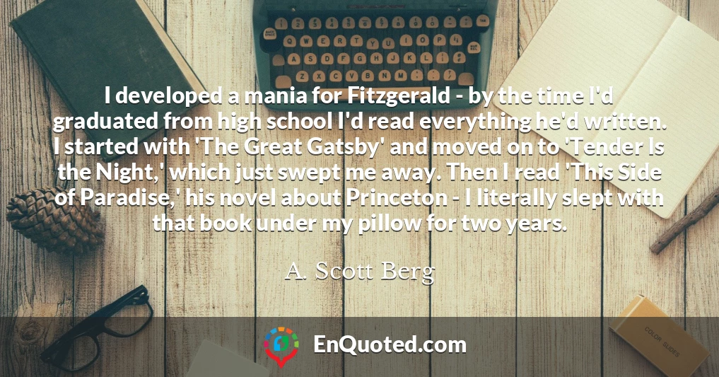 I developed a mania for Fitzgerald - by the time I'd graduated from high school I'd read everything he'd written. I started with 'The Great Gatsby' and moved on to 'Tender Is the Night,' which just swept me away. Then I read 'This Side of Paradise,' his novel about Princeton - I literally slept with that book under my pillow for two years.