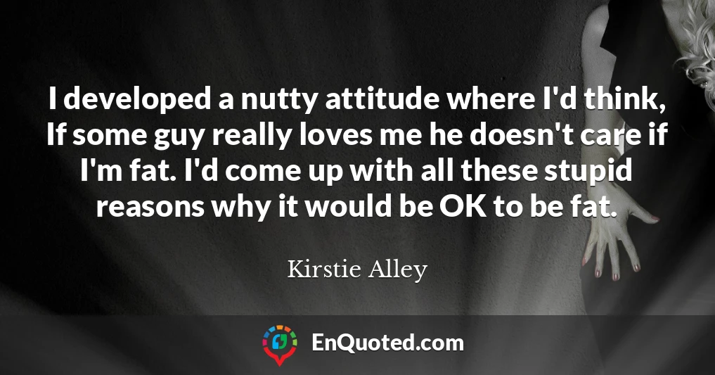 I developed a nutty attitude where I'd think, If some guy really loves me he doesn't care if I'm fat. I'd come up with all these stupid reasons why it would be OK to be fat.