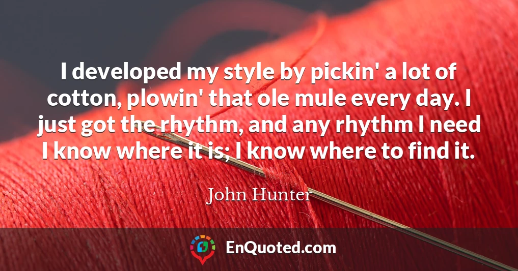 I developed my style by pickin' a lot of cotton, plowin' that ole mule every day. I just got the rhythm, and any rhythm I need I know where it is; I know where to find it.