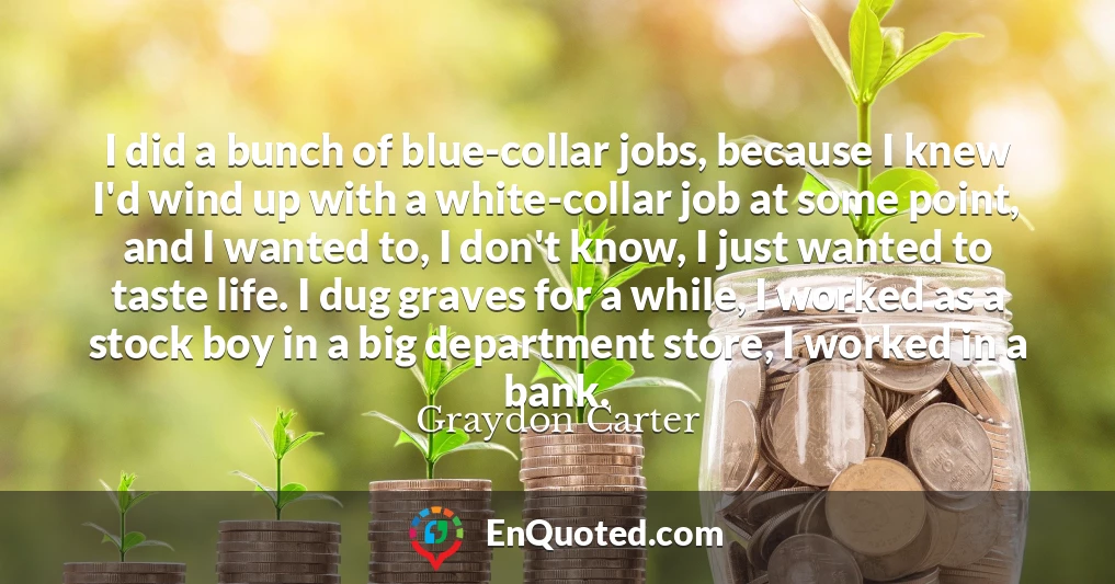 I did a bunch of blue-collar jobs, because I knew I'd wind up with a white-collar job at some point, and I wanted to, I don't know, I just wanted to taste life. I dug graves for a while, I worked as a stock boy in a big department store, I worked in a bank.