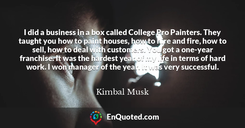 I did a business in a box called College Pro Painters. They taught you how to paint houses, how to hire and fire, how to sell, how to deal with customers. You got a one-year franchise. It was the hardest year of my life in terms of hard work. I won manager of the year. It was very successful.