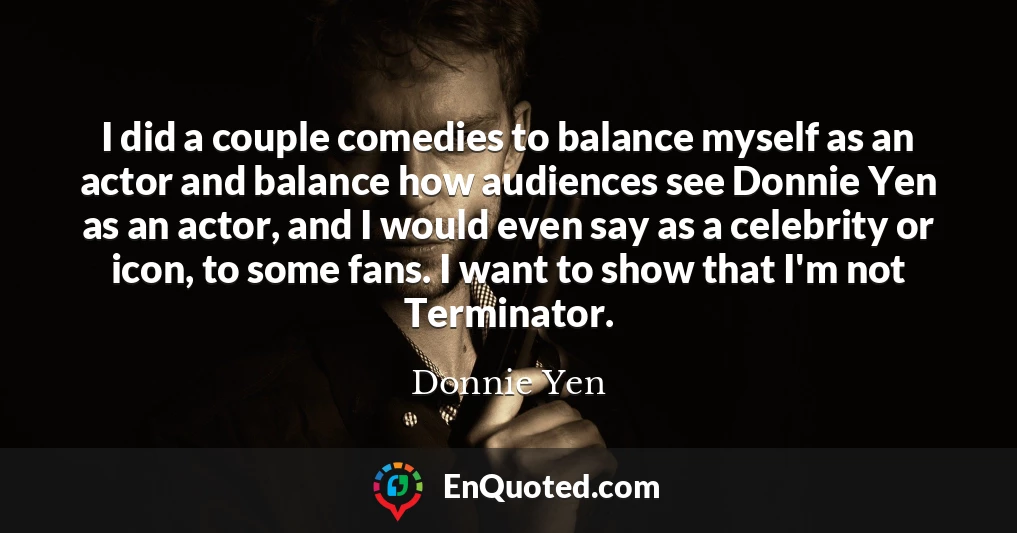 I did a couple comedies to balance myself as an actor and balance how audiences see Donnie Yen as an actor, and I would even say as a celebrity or icon, to some fans. I want to show that I'm not Terminator.