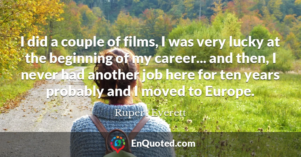 I did a couple of films, I was very lucky at the beginning of my career... and then, I never had another job here for ten years probably and I moved to Europe.