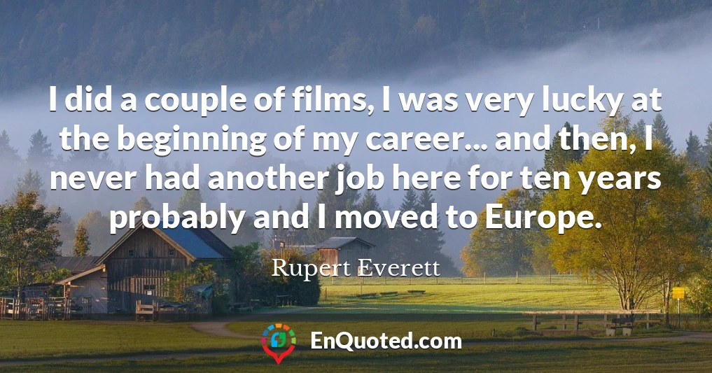 I did a couple of films, I was very lucky at the beginning of my career... and then, I never had another job here for ten years probably and I moved to Europe.