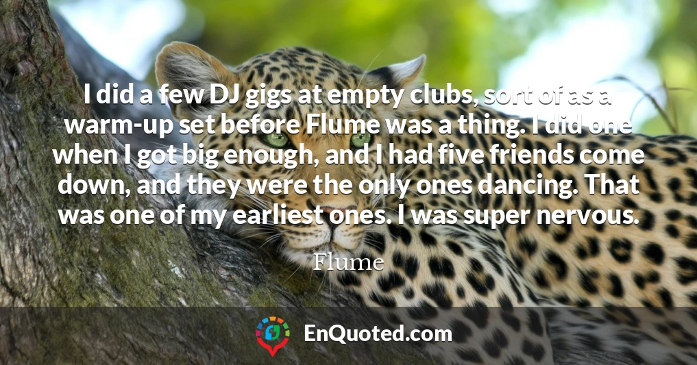 I did a few DJ gigs at empty clubs, sort of as a warm-up set before Flume was a thing. I did one when I got big enough, and I had five friends come down, and they were the only ones dancing. That was one of my earliest ones. I was super nervous.