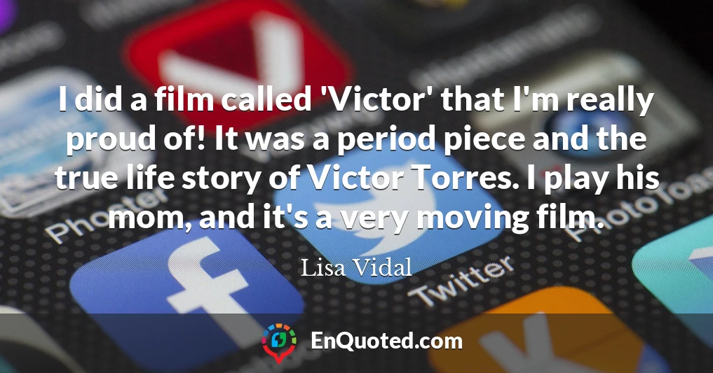 I did a film called 'Victor' that I'm really proud of! It was a period piece and the true life story of Victor Torres. I play his mom, and it's a very moving film.