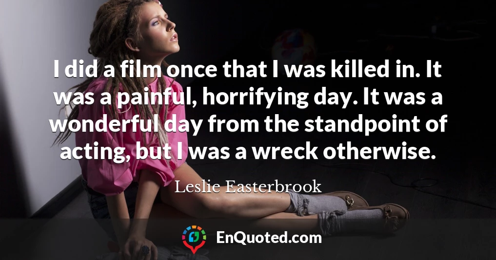 I did a film once that I was killed in. It was a painful, horrifying day. It was a wonderful day from the standpoint of acting, but I was a wreck otherwise.