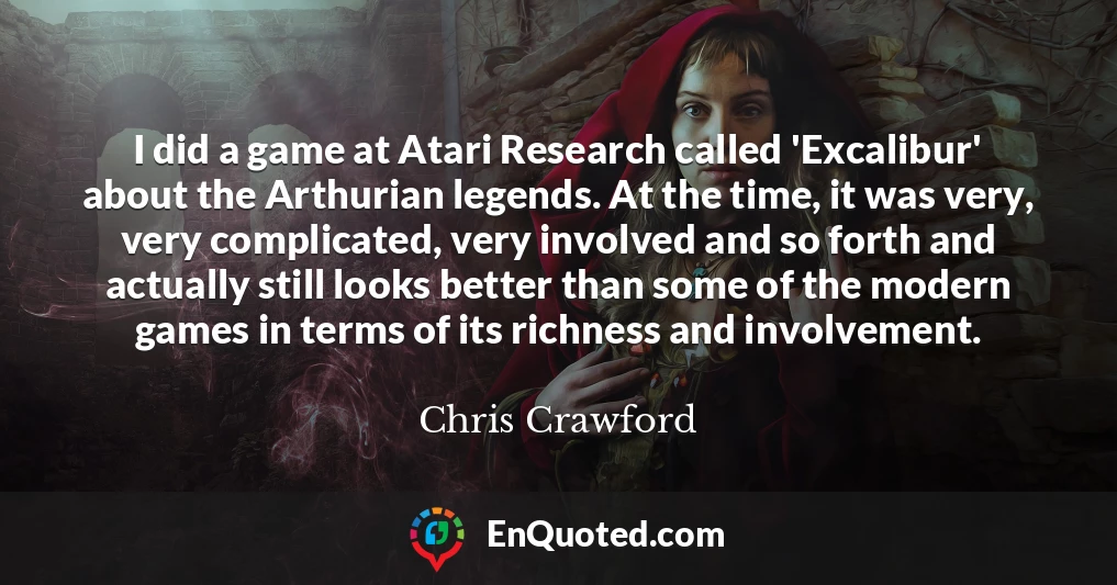 I did a game at Atari Research called 'Excalibur' about the Arthurian legends. At the time, it was very, very complicated, very involved and so forth and actually still looks better than some of the modern games in terms of its richness and involvement.