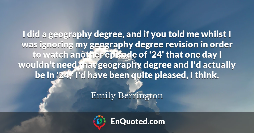 I did a geography degree, and if you told me whilst I was ignoring my geography degree revision in order to watch another episode of '24' that one day I wouldn't need that geography degree and I'd actually be in '24,' I'd have been quite pleased, I think.