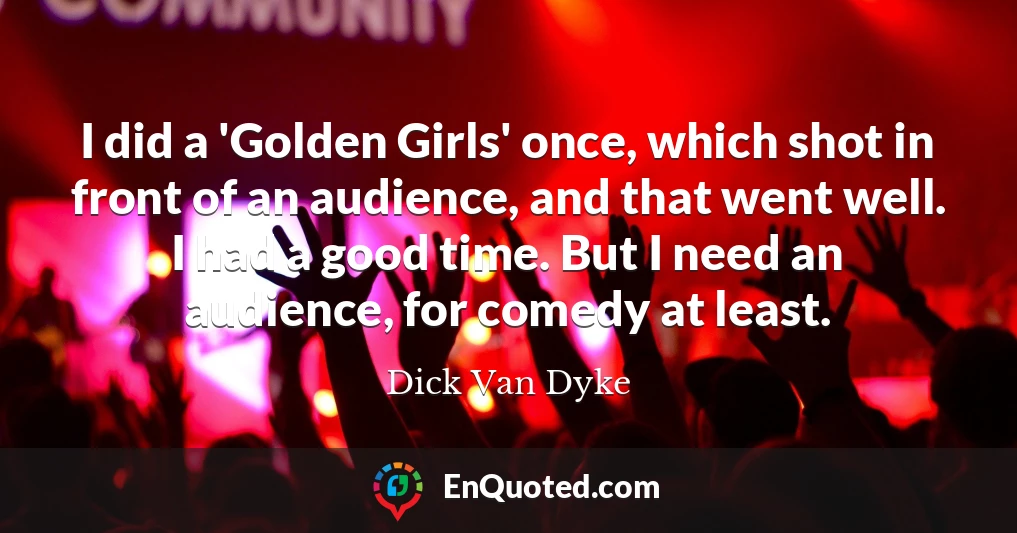 I did a 'Golden Girls' once, which shot in front of an audience, and that went well. I had a good time. But I need an audience, for comedy at least.