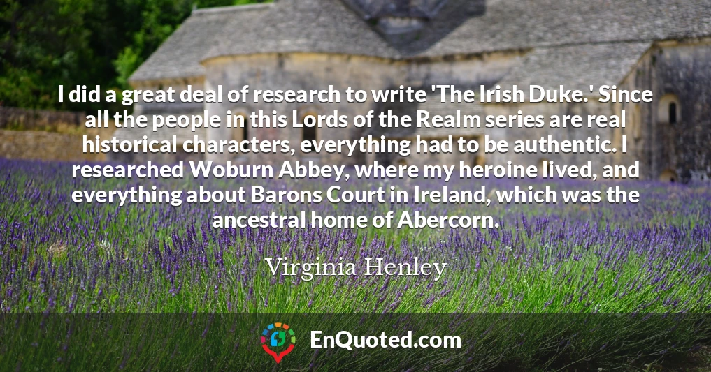 I did a great deal of research to write 'The Irish Duke.' Since all the people in this Lords of the Realm series are real historical characters, everything had to be authentic. I researched Woburn Abbey, where my heroine lived, and everything about Barons Court in Ireland, which was the ancestral home of Abercorn.