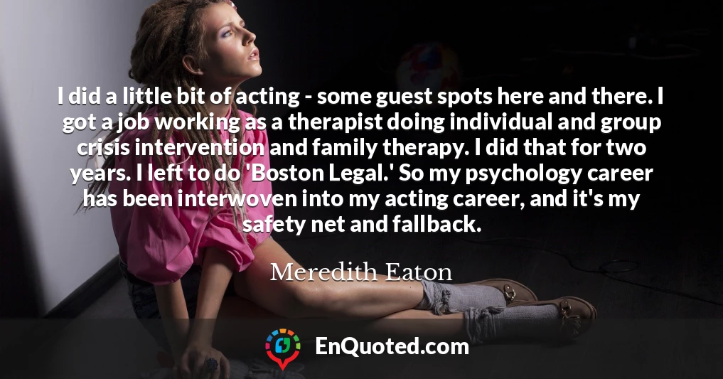 I did a little bit of acting - some guest spots here and there. I got a job working as a therapist doing individual and group crisis intervention and family therapy. I did that for two years. I left to do 'Boston Legal.' So my psychology career has been interwoven into my acting career, and it's my safety net and fallback.
