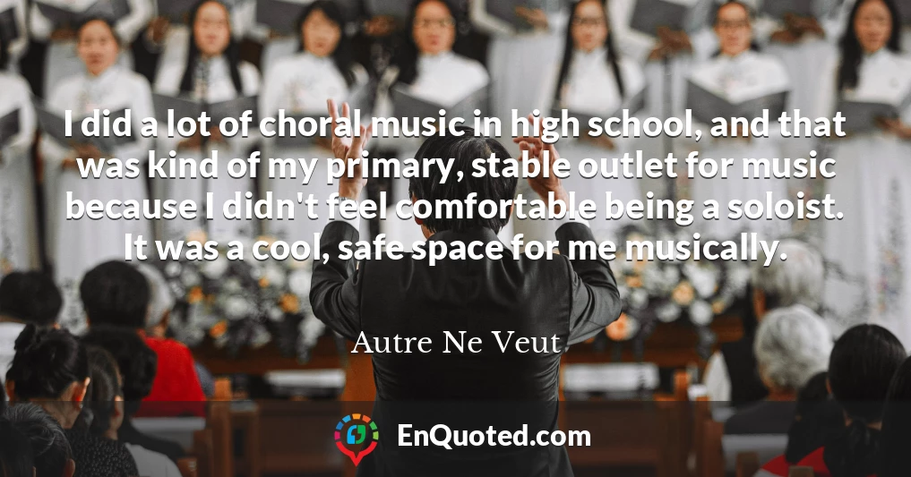 I did a lot of choral music in high school, and that was kind of my primary, stable outlet for music because I didn't feel comfortable being a soloist. It was a cool, safe space for me musically.