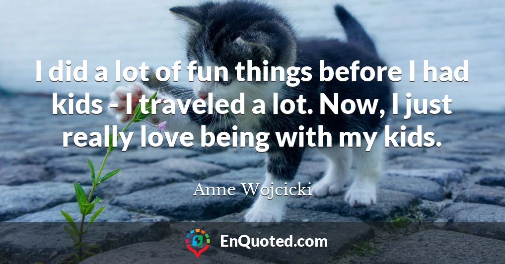 I did a lot of fun things before I had kids - I traveled a lot. Now, I just really love being with my kids.