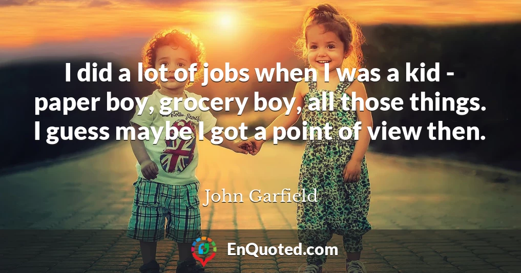 I did a lot of jobs when I was a kid - paper boy, grocery boy, all those things. I guess maybe I got a point of view then.