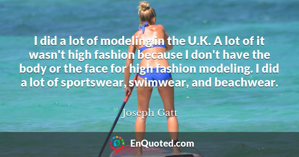I did a lot of modeling in the U.K. A lot of it wasn't high fashion because I don't have the body or the face for high fashion modeling. I did a lot of sportswear, swimwear, and beachwear.