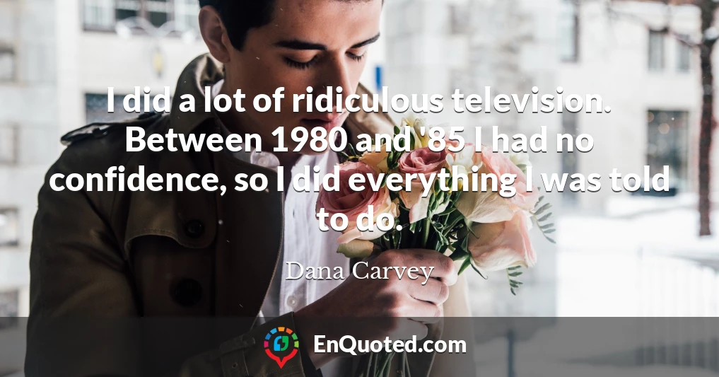 I did a lot of ridiculous television. Between 1980 and '85 I had no confidence, so I did everything I was told to do.