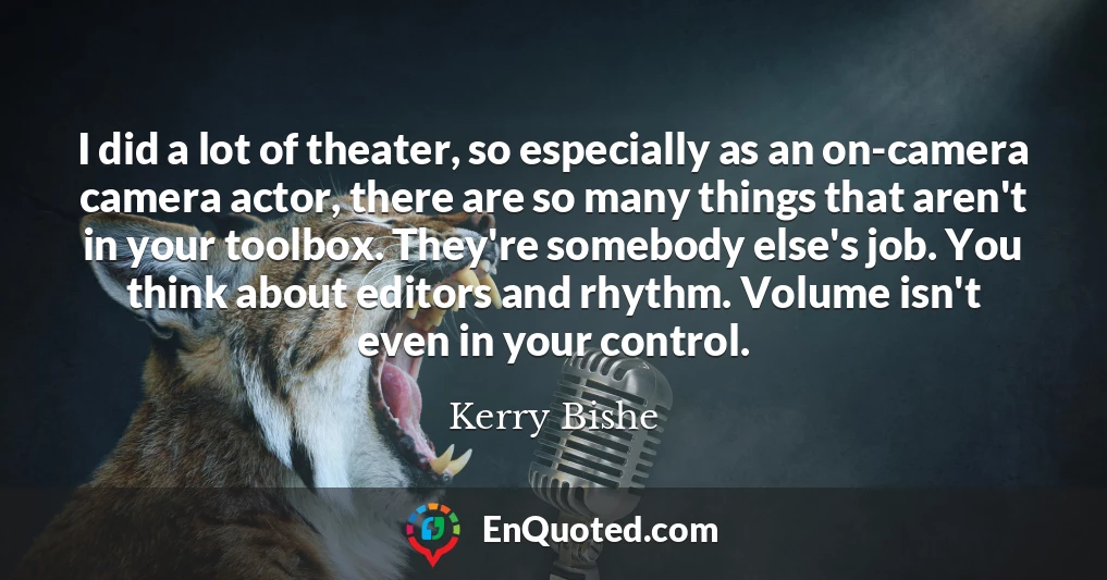 I did a lot of theater, so especially as an on-camera camera actor, there are so many things that aren't in your toolbox. They're somebody else's job. You think about editors and rhythm. Volume isn't even in your control.