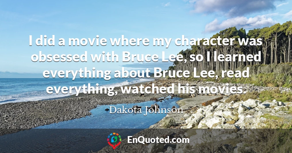 I did a movie where my character was obsessed with Bruce Lee, so I learned everything about Bruce Lee, read everything, watched his movies.