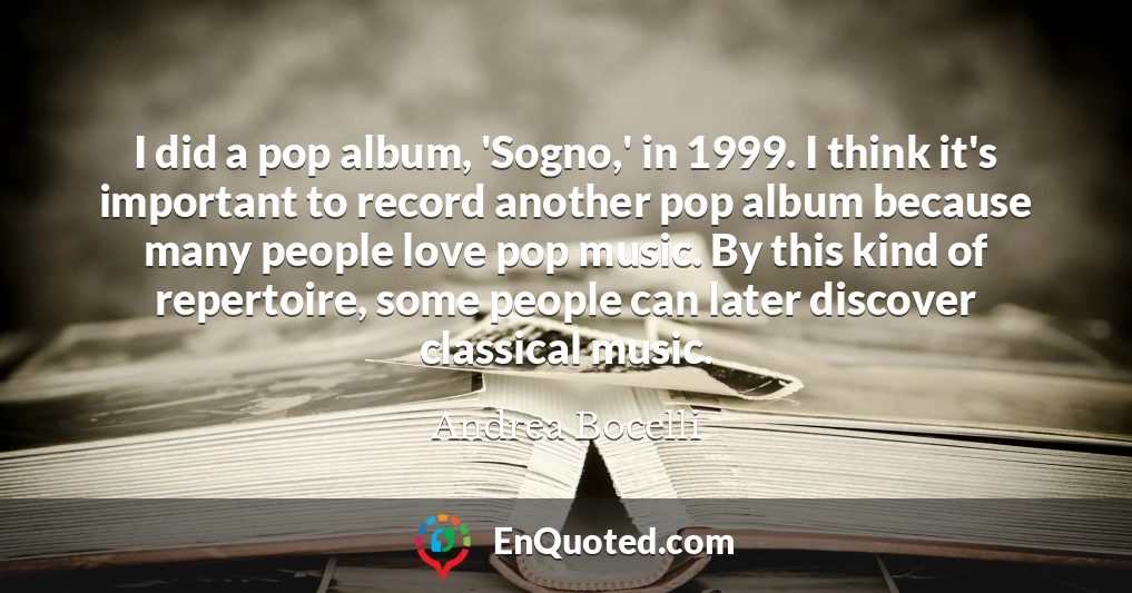 I did a pop album, 'Sogno,' in 1999. I think it's important to record another pop album because many people love pop music. By this kind of repertoire, some people can later discover classical music.
