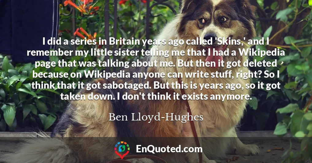I did a series in Britain years ago called 'Skins,' and I remember my little sister telling me that I had a Wikipedia page that was talking about me. But then it got deleted because on Wikipedia anyone can write stuff, right? So I think that it got sabotaged. But this is years ago, so it got taken down. I don't think it exists anymore.