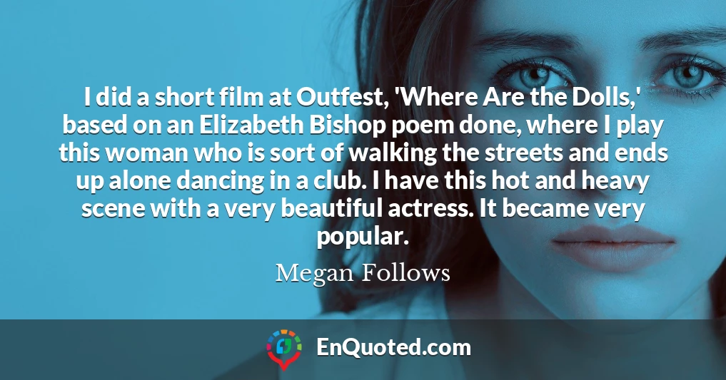 I did a short film at Outfest, 'Where Are the Dolls,' based on an Elizabeth Bishop poem done, where I play this woman who is sort of walking the streets and ends up alone dancing in a club. I have this hot and heavy scene with a very beautiful actress. It became very popular.