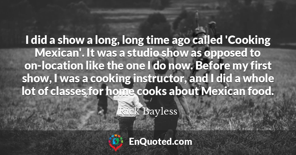 I did a show a long, long time ago called 'Cooking Mexican'. It was a studio show as opposed to on-location like the one I do now. Before my first show, I was a cooking instructor, and I did a whole lot of classes for home cooks about Mexican food.