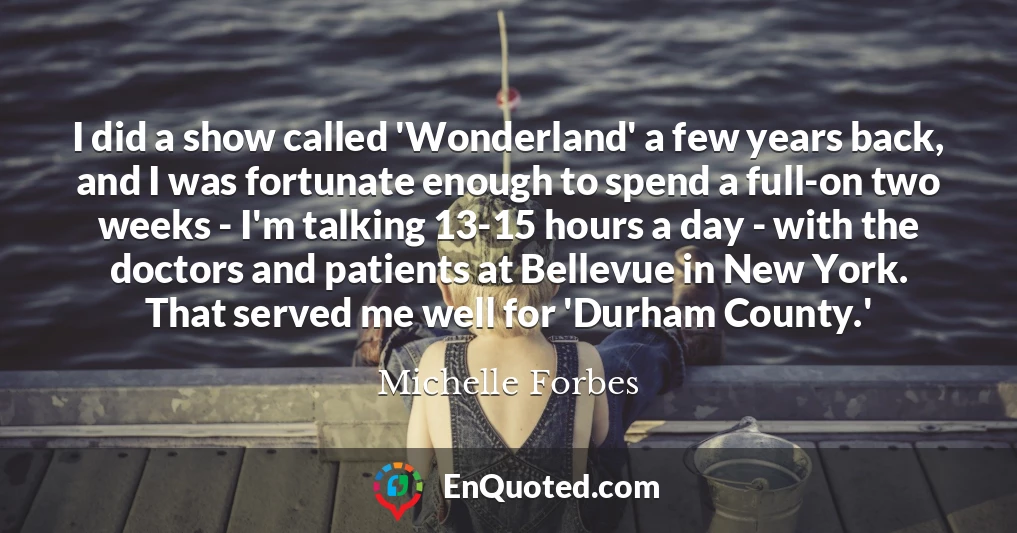 I did a show called 'Wonderland' a few years back, and I was fortunate enough to spend a full-on two weeks - I'm talking 13-15 hours a day - with the doctors and patients at Bellevue in New York. That served me well for 'Durham County.'
