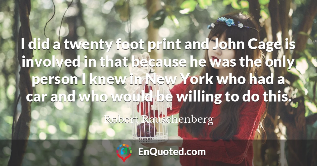 I did a twenty foot print and John Cage is involved in that because he was the only person I knew in New York who had a car and who would be willing to do this.