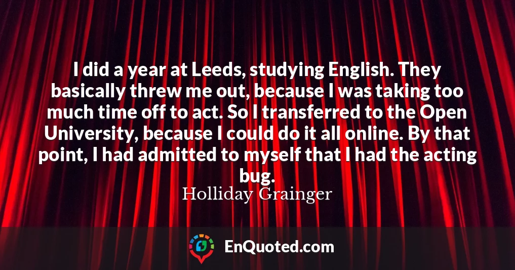 I did a year at Leeds, studying English. They basically threw me out, because I was taking too much time off to act. So I transferred to the Open University, because I could do it all online. By that point, I had admitted to myself that I had the acting bug.