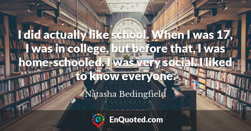I did actually like school. When I was 17, I was in college, but before that, I was home-schooled. I was very social. I liked to know everyone.