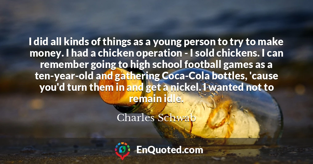 I did all kinds of things as a young person to try to make money. I had a chicken operation - I sold chickens. I can remember going to high school football games as a ten-year-old and gathering Coca-Cola bottles, 'cause you'd turn them in and get a nickel. I wanted not to remain idle.