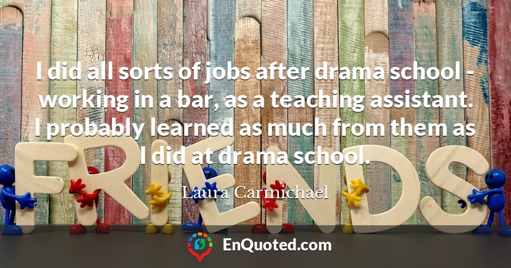 I did all sorts of jobs after drama school - working in a bar, as a teaching assistant. I probably learned as much from them as I did at drama school.