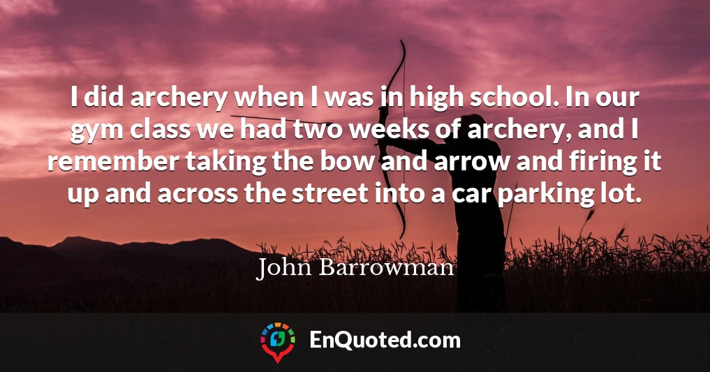 I did archery when I was in high school. In our gym class we had two weeks of archery, and I remember taking the bow and arrow and firing it up and across the street into a car parking lot.