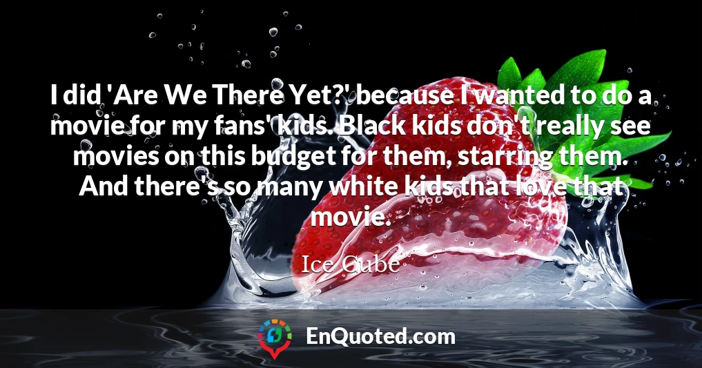 I did 'Are We There Yet?' because I wanted to do a movie for my fans' kids. Black kids don't really see movies on this budget for them, starring them. And there's so many white kids that love that movie.
