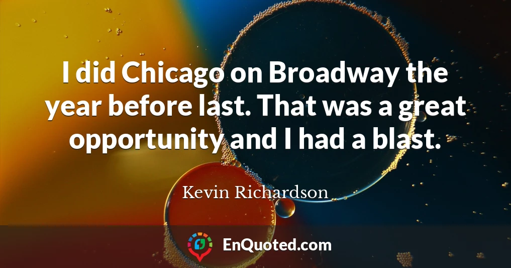 I did Chicago on Broadway the year before last. That was a great opportunity and I had a blast.