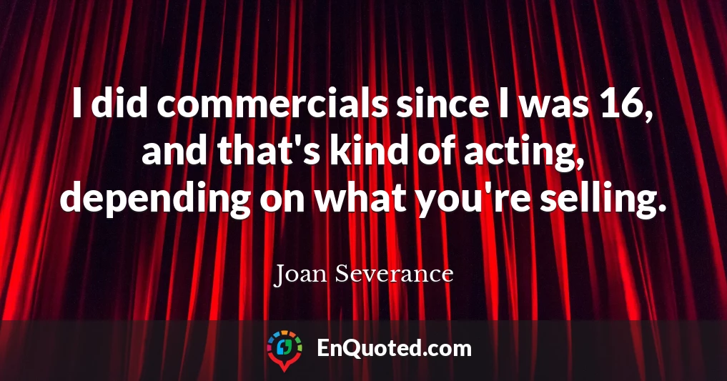 I did commercials since I was 16, and that's kind of acting, depending on what you're selling.